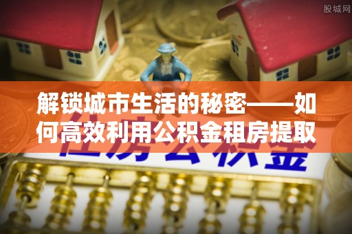 内门解锁城市生活的秘密——如何高效利用公积金租房提取政策优化居住体验