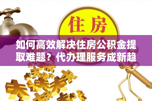 内门如何高效解决住房公积金提取难题？代办理服务成新趋势