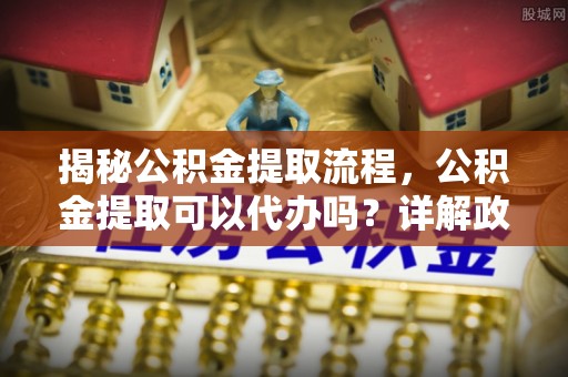 内门揭秘公积金提取流程，公积金提取可以代办吗？详解政策与实操技巧