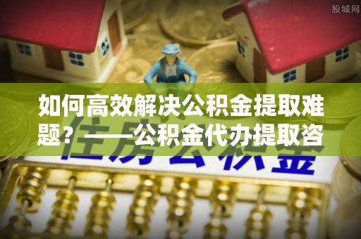 内门如何高效解决公积金提取难题？——公积金代办提取咨询服务全解析