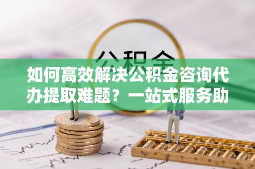 内门如何高效解决公积金咨询代办提取难题？一站式服务助您轻松搞定