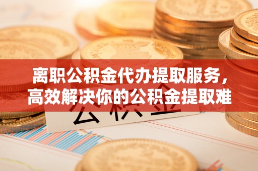 内门离职公积金代办提取服务，高效解决你的公积金提取难题