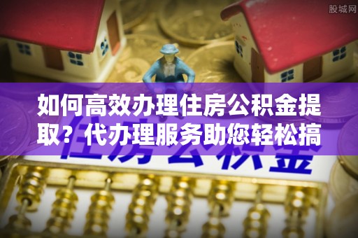 内门如何高效办理住房公积金提取？代办理服务助您轻松搞定