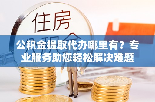 内门公积金提取代办哪里有？专业服务助您轻松解决难题