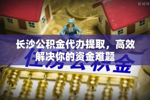 内门长沙公积金代办提取，高效解决你的资金难题