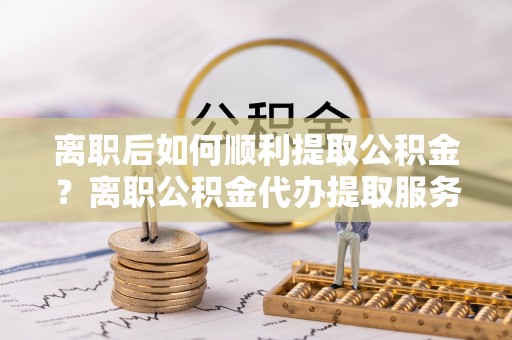 内门离职后如何顺利提取公积金？离职公积金代办提取服务助力无忧办理