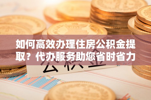 内门如何高效办理住房公积金提取？代办服务助您省时省力