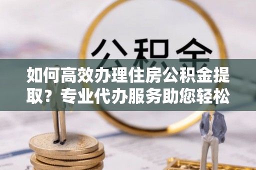 内门如何高效办理住房公积金提取？专业代办服务助您轻松搞定